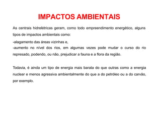 As centrais hidrelétricas geram, como todo empreendimento energético, alguns
tipos de impactos ambientais como:
-alagamento das áreas vizinhas e,
-aumento no nível dos rios, em algumas vezes pode mudar o curso do rio
represado, podendo, ou não, prejudicar a fauna e a flora da região.
Todavia, é ainda um tipo de energia mais barata do que outras como a energia
nuclear e menos agressiva ambientalmente do que a do petróleo ou a do carvão,
por exemplo.
IMPACTOS AMBIENTAIS
 