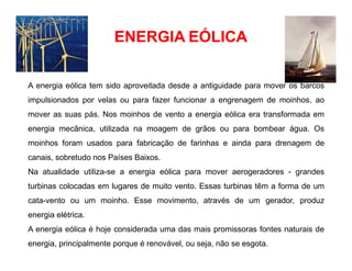 ENERGIA EÓLICA
A energia eólica tem sido aproveitada desde a antiguidade para mover os barcos
impulsionados por velas ou para fazer funcionar a engrenagem de moinhos, ao
mover as suas pás. Nos moinhos de vento a energia eólica era transformada em
energia mecânica, utilizada na moagem de grãos ou para bombear água. Os
moinhos foram usados para fabricação de farinhas e ainda para drenagem de
canais, sobretudo nos Países Baixos.
Na atualidade utiliza-se a energia eólica para mover aerogeradores - grandes
turbinas colocadas em lugares de muito vento. Essas turbinas têm a forma de um
cata-vento ou um moinho. Esse movimento, através de um gerador, produz
energia elétrica.
A energia eólica é hoje considerada uma das mais promissoras fontes naturais de
energia, principalmente porque é renovável, ou seja, não se esgota.
 