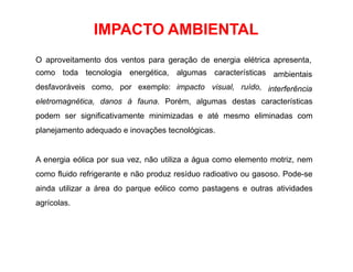 IMPACTO AMBIENTAL
O aproveitamento dos ventos para geração de energia elétrica apresenta,
como toda tecnologia energética, algumas características
desfavoráveis como, por exemplo: impacto visual, ruído,
ambientais
interferência
eletromagnética, danos à fauna. Porém, algumas destas características
podem ser significativamente minimizadas e até mesmo eliminadas com
planejamento adequado e inovações tecnológicas.
A energia eólica por sua vez, não utiliza a água como elemento motriz, nem
como fluido refrigerante e não produz resíduo radioativo ou gasoso. Pode-se
ainda utilizar a área do parque eólico como pastagens e outras atividades
agrícolas.
 