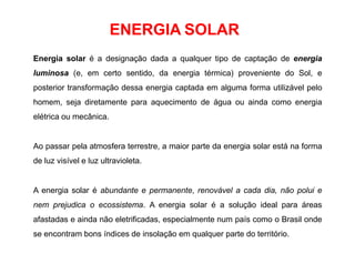 ENERGIA SOLAR
Energia solar é a designação dada a qualquer tipo de captação de energia
luminosa (e, em certo sentido, da energia térmica) proveniente do Sol, e
posterior transformação dessa energia captada em alguma forma utilizável pelo
homem, seja diretamente para aquecimento de água ou ainda como energia
elétrica ou mecânica.
Ao passar pela atmosfera terrestre, a maior parte da energia solar está na forma
de luz visível e luz ultravioleta.
A energia solar é abundante e permanente, renovável a cada dia, não polui e
nem prejudica o ecossistema. A energia solar é a solução ideal para áreas
afastadas e ainda não eletrificadas, especialmente num país como o Brasil onde
se encontram bons índices de insolação em qualquer parte do território.
 