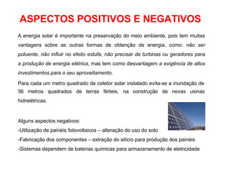 A energia solar é importante na preservação do meio ambiente, pois tem muitas
vantagens sobre as outras formas de obtenção de energia, como: não ser
poluente, não influir no efeito estufa, não precisar de turbinas ou geradores para
a produção de energia elétrica, mas tem como desvantagem a exigência de altos
investimentos para o seu aproveitamento.
Para cada um metro quadrado de coletor solar instalado evita-se a inundação de
56 metros quadrados de terras férteis, na construção de novas usinas
hidrelétricas.
Alguns aspectos negativos:
-Utilização de painéis fotovoltaicos – alteração do uso do solo
-Fabricação dos componentes – extração do silício para produção dos painéis
-Sistemas dependem de baterias químicas para armazenamento de eletricidade
ASPECTOS POSITIVOS E NEGATIVOS
 