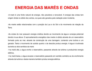 ENERGIA DAS MARÉS E ONDAS
-A maré é uma fonte natural de energia, não poluidora e renovável. A energia das ondas tem
origem direta no efeito dos ventos, os quais são gerados pela radiação solar incidente.
-As marés estão relacionadas com a posição da Lua e do Sol e do movimento de rotação da
Terra.
-As ondas do mar possuem energia cinética devido ao movimento da água e energia potencial
devido à sua altura. O aproveitamento energético das marés é obtido através de um reservatório
formado junto ao mar, através da construção de uma barragem, contendo uma turbina e um
gerador. Tanto o movimento de subida quanto o de descida produz energia. A água é turbinada
durante os dois sentidos da maré:
na maré alta, a água enche o reservatório, passando através da turbina e produzindo energia
elétrica,
na maré baixa, a água esvazia o reservatório passando em sentido contrário ao do enchimento
através da turbina e desta maneira também produz energia elétrica.
 