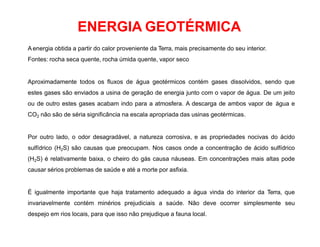 ENERGIA GEOTÉRMICA
A energia obtida a partir do calor proveniente da Terra, mais precisamente do seu interior.
Fontes: rocha seca quente, rocha úmida quente, vapor seco
Aproximadamente todos os fluxos de água geotérmicos contém gases dissolvidos, sendo que
estes gases são enviados a usina de geração de energia junto com o vapor de água. De um jeito
ou de outro estes gases acabam indo para a atmosfera. A descarga de ambos vapor de água e
CO2 não são de séria significância na escala apropriada das usinas geotérmicas.
Por outro lado, o odor desagradável, a natureza corrosiva, e as propriedades nocivas do ácido
sulfídrico (H2S) são causas que preocupam. Nos casos onde a concentração de ácido sulfídrico
(H2S) é relativamente baixa, o cheiro do gás causa náuseas. Em concentrações mais altas pode
causar sérios problemas de saúde e até a morte por asfixia.
É igualmente importante que haja tratamento adequado a água vinda do interior da Terra, que
invariavelmente contém minérios prejudiciais a saúde. Não deve ocorrer simplesmente seu
despejo em rios locais, para que isso não prejudique a fauna local.
 