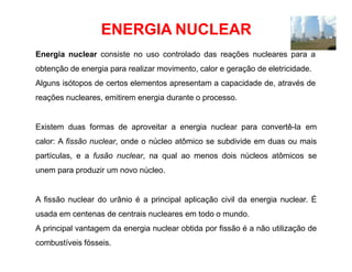 ENERGIA NUCLEAR
Energia nuclear consiste no uso controlado das reações nucleares para a
obtenção de energia para realizar movimento, calor e geração de eletricidade.
Alguns isótopos de certos elementos apresentam a capacidade de, através de
reações nucleares, emitirem energia durante o processo.
Existem duas formas de aproveitar a energia nuclear para convertê-la em
calor: A fissão nuclear, onde o núcleo atômico se subdivide em duas ou mais
partículas, e a fusão nuclear, na qual ao menos dois núcleos atômicos se
unem para produzir um novo núcleo.
A fissão nuclear do urânio é a principal aplicação civil da energia nuclear. É
usada em centenas de centrais nucleares em todo o mundo.
A principal vantagem da energia nuclear obtida por fissão é a não utilização de
combustíveis fósseis.
 
