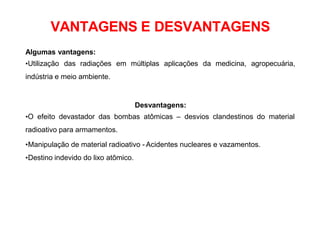 VANTAGENS E DESVANTAGENS
Algumas vantagens:
•Utilização das radiações em múltiplas aplicações da medicina, agropecuária,
indústria e meio ambiente.
Desvantagens:
•O efeito devastador das bombas atômicas – desvios clandestinos do material
radioativo para armamentos.
•Manipulação de material radioativo - Acidentes nucleares e vazamentos.
•Destino indevido do lixo atômico.
 
