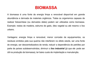 A biomassa é uma fonte de energia limpa e renovável disponível em grande
abundância e derivada de materiais orgânicos. Todos os organismos capazes de
realizar fotossíntese (ou derivados deles) podem ser utilizados como biomassa.
Exemplo: restos de madeira, estrume de gado, óleo vegetal ou até mesmo o lixo
urbano.
Vantagens: energia limpa e renovável, menor corrosão de equipamentos, os
resíduos emitidos pela sua queima não interferem no efeito estufa, ser uma fonte
de energia, ser descentralizadora de renda, reduzir a dependência de petróleo por
parte de países subdesenvolvidos, diminuir o lixo industrial (já que ele pode ser
útil na produção de biomassa), ter baixo custo de implantação e manutenção.
BIOMASSA
 
