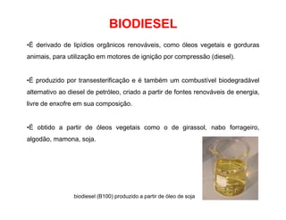 BIODIESEL
•É derivado de lipídios orgânicos renováveis, como óleos vegetais e gorduras
animais, para utilização em motores de ignição por compressão (diesel).
•É produzido por transesterificação e é também um combustível biodegradável
alternativo ao diesel de petróleo, criado a partir de fontes renováveis de energia,
livre de enxofre em sua composição.
•É obtido a partir de óleos vegetais como o de girassol, nabo forrageiro,
algodão, mamona, soja.
biodiesel (B100) produzido a partir de óleo de soja
 