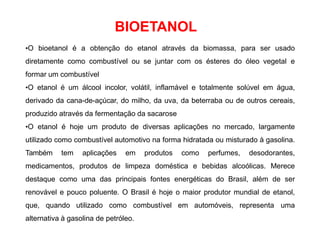 BIOETANOL
•O bioetanol é a obtenção do etanol através da biomassa, para ser usado
diretamente como combustível ou se juntar com os ésteres do óleo vegetal e
formar um combustível
•O etanol é um álcool incolor, volátil, inflamável e totalmente solúvel em água,
derivado da cana-de-açúcar, do milho, da uva, da beterraba ou de outros cereais,
produzido através da fermentação da sacarose
•O etanol é hoje um produto de diversas aplicações no mercado, largamente
utilizado como combustível automotivo na forma hidratada ou misturado à gasolina.
Também tem aplicações em produtos como perfumes, desodorantes,
medicamentos, produtos de limpeza doméstica e bebidas alcoólicas. Merece
destaque como uma das principais fontes energéticas do Brasil, além de ser
renovável e pouco poluente. O Brasil é hoje o maior produtor mundial de etanol,
que, quando utilizado como combustível em automóveis, representa uma
alternativa à gasolina de petróleo.
 