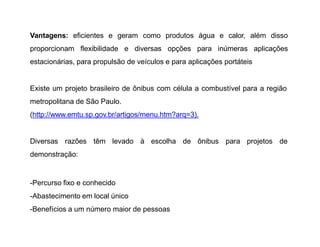 Vantagens: eficientes e geram como produtos água e calor, além disso
proporcionam flexibilidade e diversas opções para inúmeras aplicações
estacionárias, para propulsão de veículos e para aplicações portáteis
Existe um projeto brasileiro de ônibus com célula a combustível para a região
metropolitana de São Paulo.
(http://www.emtu.sp.gov.br/artigos/menu.htm?arq=3).
Diversas razões têm levado à escolha de ônibus para projetos de
demonstração:
-Percurso fixo e conhecido
-Abastecimento em local único
-Benefícios a um número maior de pessoas
 