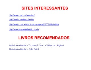SITES INTERESSANTES
http://www.nrel.gov/learning/
http://www.brasilescola.com
http://www.comciencia.br/reportagens/2005/11/05.shtml
http://www.ambientebrasil.com.br
LIVROS RECOMENDADOS
QuímicaAmbiental – Thomas G. Spiro e William M. Stigliani
QuímicaAmbiental – Colin Baird
 