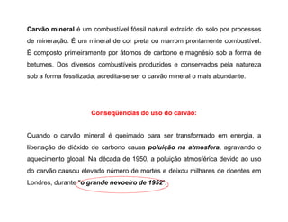 Carvão mineral é um combustível fóssil natural extraído do solo por processos
de mineração. É um mineral de cor preta ou marrom prontamente combustível.
É composto primeiramente por átomos de carbono e magnésio sob a forma de
betumes. Dos diversos combustíveis produzidos e conservados pela natureza
sob a forma fossilizada, acredita-se ser o carvão mineral o mais abundante.
Conseqüências do uso do carvão:
Quando o carvão mineral é queimado para ser transformado em energia, a
libertação de dióxido de carbono causa poluição na atmosfera, agravando o
aquecimento global. Na década de 1950, a poluição atmosférica devido ao uso
do carvão causou elevado número de mortes e deixou milhares de doentes em
Londres, durante "o grande nevoeiro de 1952".
 