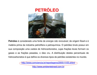 PETRÓLEO
Petróleo é considerado uma fonte de energia não renovável, de origem fóssil e é
matéria prima da indústria petrolífera e petroquímica. O petróleo bruto possui em
sua composição uma cadeia de hidrocarbonetos, cujas frações leves formam os
gases e as frações pesadas, o óleo cru. A distribuição destes percentuais de
hidrocarbonetos é que define os diversos tipos de petróleo existentes no mundo.
http://www.comciencia.br/reportagens/2005/11/05.shtml
http://www.ambientebrasil.com.br
 