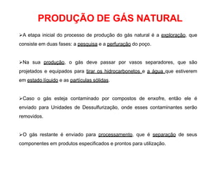 PRODUÇÃO DE GÁS NATURAL
A etapa inicial do processo de produção do gás natural é a exploração, que
consiste em duas fases: a pesquisa e a perfuração do poço.
Na sua produção, o gás deve passar por vasos separadores, que são
projetados e equipados para tirar os hidrocarbonetos e a água que estiverem
em estado líquido e as partículas sólidas.
Caso o gás esteja contaminado por compostos de enxofre, então ele é
enviado para Unidades de Dessulfurização, onde esses contaminantes serão
removidos.
O gás restante é enviado para processamento, que é separação de seus
componentes em produtos especificados e prontos para utilização.
 