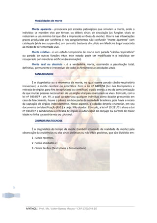 Modalidades de morte

            Morte aparente - provocada por estados patológicos que simulam a morte, onde o
    indivíduo se mantém vivo por tênues ou débeis sinais de circulação (as funções vitais se
    reduziram a um mínimo tal que dão a impressão errônea da morte). Ocorre nas intoxicações
    graves produzidas por soníferos e nos congelamentos não confundir “morte aparente” com
    catalepsia (vida em suspensão), um conceito bastante discutido em Medicina Legal associada
    ao medo de ser enterrado vivo.
           Morte relativa - é um estado temporário de morte com parada “cárdio-respiratória”
    ou parada de outras funções vitais este estado pode ser modificado e o indivíduo ser
    recuperado por manobras artificiais (reanimação).
             Morte real ou absoluta - é a verdadeira morte, ocorrendo a paralisação total,
    definitiva, permanente e irreversível de todos os fenômenos e atividades vitais

              TANATOGNOSE

            É o diagnóstico ou o momento da morte, no qual ocorre parada cárdio-respiratória
    irreversível, a morte cerebral ou encefálica. Com a lei nº 8489/94 (Lei dos transplantes e
    retirada de órgãos para fins terapêuticos ou científicos) o país entrou a era da conscientização
    de que muitas pessoas neccessitam de um órgão vital para manterem-se vivas. Contudo, com a
    lei nº 9434/97 - art. 4º, a qual caracterizou qualquer indivíduo como doador presumido em
    caso de falecimento, houve o pânico em boa parte da sociedade brasileira, pois havia o receio
    da captação de órgãos indevidamente. Nesse aspecto, o cidadão deveria chancelar, em seu
    documento de identificação (R.G.) a tarja: Não doador. Contudo, a lei nº 10.211/01 altera a Lei
    nº 9434/97 e condicionou a retirada de órgãos à autorização do cônjuge ou parente de maior
    idade na linha sucessória reta ou colateral.

              CRONOTANATOGNOSE

           É o diagnóstico do tempo da morte (também chamado de realidade da morte) pela
    observação das evidências ou dos sinais abióticos ou não vitais positivos, que são divididos em:
           1 - Sinais recentes,
           2 - Sinais imediatos e;
           3 - Sinais tardios (Destrutivos e Conservativos)




3




       MYTHOS | Prof. Ms. Valter Barros Moura – CRP 5701049-50
 