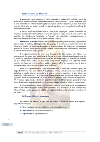 SINAIS RECENTES OU IMEDIATOS

             O aspecto do corpo apresenta as Fácies Hipocráticas (cadavérica), onde há a perda da
    consciência, da sensibilidade e imobilidade (perda do tônus muscular). Ocorre a arreflexia, que
    é o relaxamento dos esfíncteres (dilatação das pupilas, abertura dos olhos, queda do maxilar
    inferior, eliminação de fezes e urina) e a parada cardíaca, com conseqüente ausência de
    circulação sangüínea.
            A parada respiratória ocorre com a cessação da respiração. Quando o indivíduo se
    encontra sem atendimento hospitalar, recomenda-se que se faça a prova da vela ou prova do
    espelho. No atendimento hospitalar, o “silêncio” dos aparelhos, eletrocardiograma e
    eletroencefalograma indicam a cessação da atividade cerebral.
            Fenômenos da morte - nos oculares ocorrem a opacificação do cristalino, as pálpebras
    semicerradas e midríase (dilatação total das pupilas) e a mancha na esclerótica (sinal de
    Sommer e Larcher). A desidratação cutânea e do globo ocular são fenômenos consecutivos
    pós-morte, onde há diminuição do volume corporal com conseqüente “crescimento” de unhas
    e pêlos e decréscimo de massa (peso).
            O pergaminhamento da pele, com dessecamento das mucosas dos lábios e o
    resfriamento do corpo tem ocorrência de forma lenta nas três primeiras horas (cerca de
    0,5°C/hora), depois passa a ser mais rápido nas seis horas seguintes (1ºC ou +/hora) e entre as
    20 e 24 últimas horas volta a ser mais lento. É importante notar que se o ambiente estiver
    quente, em lugar do resfriamento, o cadáver poderá sofrer um aquecimento, já que a
    temperatura do corpo tende a se igualar a do ambiente.
            O início da rigidez cadavérica tem início imediato e se torna mais evidente a partir da
    segunda e terceira hora após o óbito. A fixação se dá entre a sexta e oitava hora. Inicia-se pela
    pálpebra e maxilar inferior, seguindo-se a nuca e membros superiores e, por último, os
    inferiores. Pode durar de 1 a 2 dias para depois desaparecer na mesma ordem em que
    apareceu. Espasmos cadavéricos são muito comuns quando há morte violenta ou agonizante.
    Os livores ou hipóstases (são depósitos ou sedimentos de matéria orgânica) que ocorrem nas
    áreas de decúbito, respeitando as áreas de contato, pressão ou dobras (vísceras ou cutâneos).
            A mancha verde abdominal é um dos sinais de início da putrefação, se torna evidente
    entre as 16 e 18 horas após o óbito e é decorrente da ação microbiana. É mais precoces nos
    idosos, fetos e àqueles que vieram a óbito por afogamento (a mancha surge primeiramente no
    no tórax).

              Fenômenos abióticos consecutivos

            No sentido de fixação, a sigla LAR se refere a tríade da morte, que significa,
    respectivamente aos:
            1 - Livor mortis ou manchas hipósticas ou livores cadavéricos;
            2 - Algor mortis ou esfriamento cadavérico;
            3 - Rigor mortis ou rigidez cadavérica.


4




       MYTHOS | Prof. Ms. Valter Barros Moura – CRP 5701049-50
 