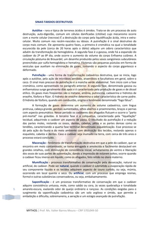 SINAIS TARDIOS DESTRUTIVOS

             Autólise - rara e típica de terrenos ácidos é úmidos. Trata-se de um processo de auto
    destruição, auto-digestão, comum em células danificadas (citólise) cujo mecanismo ocorre
    com a morte celular (necrose) É a destruição do corpo pela liquidificação ácida, intra e extra-
    celular. Muito comum nos recém-nascidos ou idosos. A putrefação é o sinal destrutivo do
    corpo mais comum. Ele apresenta quatro fases, a primeira é cromática na qual a tonalidade
    escurecida da pele (cerca de 20 horas após o óbito) adquire um odoro característico que
    advém da transformação da hemoglobina. A segunda fase é a gasosa, onde há a expansão do
    cadáver do 2º ao 8º dia, onde ocorre o aumento do volume do corpo Enfisema cutâneo. A
    circulação póstuma de Brouardel, um desenho produzido pelos vasos sangüíneos subcutâneos
    preenchidos por sulfa-hemoglobina e hematina. Flictenas são pequenas pústulas em forma de
    vesículas que auxiliam na eliminação de gases, tornando o aspecto do corpo gigantesco e
    deformado.
             Putrefação - uma forma de transformação cadavérica destrutiva, que se inicia, logo
    após a autólise, pela ação de micróbios aeróbios, anaeróbios e facultativos em geral, sobre o
    ceco. O sinal mais precoce da putrefação é a mancha verde abdominal. Tem início com a fase
    cromática, como apresentado no parágrafo anterior. A segunda fase, denominada gasosa ou
    enfisematosa surge geralmente dias após e é caracterizada pela produção de gases e de álcool
    etílico. Os gases mais freqüentes são o metano, amônia, putrescina, cadaverina e hidretos de
    enxofre, fósforo e flúor. O hidreto de enxofre determina o odor característico de carne podre.
    O hidreto de fósforo, quando em combustão, origina o fenômeno denominado “fogo fátuo”.
            A formação de gases determina um aumento de volume cadavérico, com língua
    protrusa, cabeça grande, genitais aumentados, olhos abertos e proeminentes, braços e pernas
    com aspecto pneumático. Nesse período os cadáveres dos afogados flutuam e ocorre o “parto
    pré-mortal” nas grávidas. A terceira fase é a coliquativa, caracterizada pela “liquefação”
    tecidual, adquirindo o cadáver um aspecto de pasta. O resultado da putrefação é a redução
    das partes moles, restando os ossos, dentes, cabelos, pêlos e as partes densas como os
    tendões, caracterizando a quarta fase terminal denominada esqueletização. Esse processo se
    dá pela ação da fauna e do meio ambiente com destruição dos tecidos, restando apenas o
    esqueleto, cabelos e dentes. Caso o cadáver seja inumado na terra, com cerca de três anos o
    processo estará concluído.
           Maceração - fenômeno de transformação destrutiva em que a pele do cadáver, que se
    encontra em meio contaminado, se torna enrugada e amolecida e facilmente destacável em
    grandes retalhos, com diminuição de consistência inicial, achatamento do ventre e liberação
    dos ossos de suas partes de sustentação, dando a impressão de estarem soltos; ocorre quando
    o cadáver ficou imerso em líquido, como os afogados, feto retido no útero materno.
              Mumificação - processo transformativo de conservação pela dessecação, natural ou
    artificial, do cadáver. Pode ser natural, quando o cadáver é submetido a evaporação rápida de
    seu componente líquido e os tecidos adquirem aspecto de couro curtido, ou seja, múmia,
    ocorrendo em local quente e seco. Ou artificial, com um processo que emprega resinas,
    formol e outras substâncias conservadoras, ou seja, embalsamamento.
           Saponificação - é um processo transformativo de conservação em que o cadáver
    adquire consistência untuosa, mole, como sabão ou cera, às vezes quebradiça e tonalidade
5   amarelo-escura, exalando odor de queijo ordinário e rançoso. As condições exigidas para o
    surgimento da saponificação cadavérica são um solo argiloso e úmido, que permite a
    embebição e dificulta, sobremaneira, a aeração e um estágio avançado de putrefação.



       MYTHOS | Prof. Ms. Valter Barros Moura – CRP 5701049-50
 