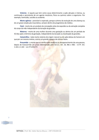 Violenta - é aquela que tem como causa determinante a ação abrupta e intensa, ou
    continuada e persistente de um agente mecânico, físico ou químico sobre o organismo. Por
    exemplo, homicídio, suicídio ou acidente.
           Morte agônica - previsível e esperada, porque culmina da evolução de uma doença ou
    de um grave estado pós-traumático, sempre dentro do prognóstico do médico.
           Fetal - morte de um produto da concepção antes da expulsão ou da extração completa
    do corpo da mãe independente da duração da gravidez.
            Materna - morte de uma mulher durante uma gestação ou dentro de um período de
    42 dias após o término da gestação, independente da duração ou localização da gravidez.
           Catastrófica - toda morte violenta de origem natural ou de ação dolosa do homem em
    que por um mesmo motivo, ocorre um grande número de vítimas fatais.
            Presumida - a morte que se verifica pela ausência ou desaparecimento de uma pessoa,
    depois de transcorrido um prazo determinado pela Lei.C.C. Art. 10, 481 e 483. - C.P.P. Art.
    1.161 e 1.163 - Lei nº 6.015/73




7




       MYTHOS | Prof. Ms. Valter Barros Moura – CRP 5701049-50
 