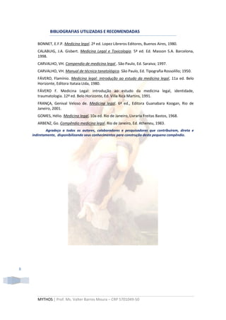 BIBLIOGRAFIAS UTILIZADAS E RECOMENDADAS

       BONNET, E.F.P. Medicina legal. 2ª ed. Lopez Libreros Editores, Buenos Aires, 1980.
       CALABUIG, J.A. Gisbert. Medicina Legal e Toxicologia. 5ª ed. Ed. Masson S.A. Barcelona,
       1998.
       CARVALHO, VH. Compendio de medicina legal . São Paulo, Ed. Saraiva; 1997.
       CARVALHO, VH. Manual de técnica tanatológica. São Paulo, Ed. Tipografia Rossolillo; 1950.
       FÁVERO, Flamínio. Medicina legal: introdução ao estudo da medicina legal, 11a ed. Belo
       Horizonte, Editora Itataia Ltda, 1980.
       FÁVERO F. Medicina Legal: introdução ao estudo da medicina legal, identidade,
       traumatologia. 12ª ed. Belo Horizonte, Ed. Villa Rica Martins, 1991.
       FRANÇA, Genival Veloso de. Medicina legal. 6ª ed., Editora Guanabara Koogan, Rio de
       Janeiro, 2001.
       GOMES, Hélio. Medicina legal, 10a ed. Rio de Janeiro, Livraria Freitas Bastos, 1968.
       ARBENZ, Go. Compêndio medicina legal. Rio de Janeiro, Ed. Atheneu, 1983.
            Agradeço a todos os autores, colaboradores e pesquisadores que contribuíram, direta e
    indiretamente, disponibilizando seus conhecimentos para construção deste pequeno compêndio.




8




       MYTHOS | Prof. Ms. Valter Barros Moura – CRP 5701049-50
 