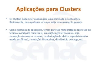 Aplicações para Clusters
• Os clusters podem ser usados para uma infinidade de aplicações.
  Basicamente, para qualquer uma que exija processamento pesado.

• Como exemplos de aplicações, temos previsão meteorológica (previsão do
  tempo e condições climáticas), simulações geotérmicas (ou seja,
  simulação de eventos no solo), renderização de efeitos especiais (muito
  usado em filmes), simulações financeiras, distribuição de carga, etc.
 