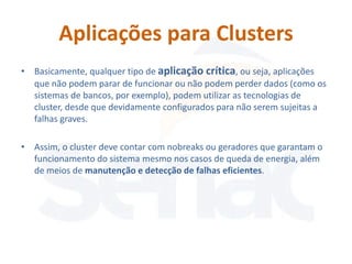Aplicações para Clusters
• Basicamente, qualquer tipo de aplicação crítica, ou seja, aplicações
  que não podem parar de funcionar ou não podem perder dados (como os
  sistemas de bancos, por exemplo), podem utilizar as tecnologias de
  cluster, desde que devidamente configurados para não serem sujeitas a
  falhas graves.

• Assim, o cluster deve contar com nobreaks ou geradores que garantam o
  funcionamento do sistema mesmo nos casos de queda de energia, além
  de meios de manutenção e detecção de falhas eficientes.
 