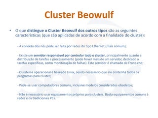 Cluster Beowulf
• O que distingue o Cluster Beowulf dos outros tipos são as seguintes
  características (que são aplicadas de acordo com a finalidade do cluster):

    - A conexão dos nós pode ser feita por redes do tipo Ethernet (mais comum);

    - Existe um servidor responsável por controlar todo o cluster, principalmente quanto a
    distribuição de tarefas e processamento (pode haver mais de um servidor, dedicado a
    tarefas específicas, como monitoração de falhas). Este servidor é chamado de Front-end;

    - O sistema operacional é baseado Linux, sendo necessário que ele contenha todos os
    programas para cluster;

    - Pode-se usar computadores comuns, inclusive modelos considerados obsoletos;

    - Não é necessário usar equipamentos próprios para clusters. Basta equipamentos comuns à
    redes e os tradicionais PCs.
 