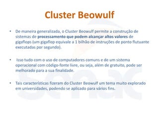 Cluster Beowulf
• De maneira generalizada, o Cluster Beowulf permite a construção de
  sistemas de processamento que podem alcançar altos valores de
  gigaflops (um gigaflop equivale a 1 bilhão de instruções de ponto flutuante
  executadas por segundo).

•   Isso tudo com o uso de computadores comuns e de um sistema
    operacional com código-fonte livre, ou seja, além de gratuito, pode ser
    melhorado para a sua finalidade.

• Tais características fizeram do Cluster Beowulf um tema muito explorado
  em universidades, podendo se aplicado para vários fins.
 