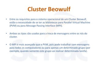 Cluster Beowulf
• Entre os requisitos para o sistema operacional de um Cluster Beowulf,
  estão a necessidade de se ter as bibliotecas para Parallel Virtual Machine
  (PVM) ou para Message Passing Interface (MPI).

• Ambos os tipos são usados para a troca de mensagens entre os nós do
  cluster.

• O MPI é mais avançado que o PVM, pois pode trabalhar com mensagens
  para todos os computadores ou para apenas um determinado grupo (por
  exemplo, quando somente este grupo vai realizar determinada tarefa).
 