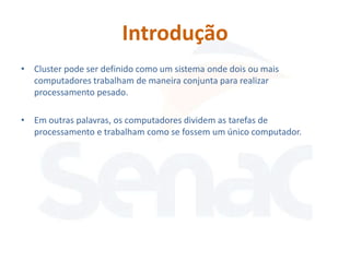 Introdução
• Cluster pode ser definido como um sistema onde dois ou mais
  computadores trabalham de maneira conjunta para realizar
  processamento pesado.

• Em outras palavras, os computadores dividem as tarefas de
  processamento e trabalham como se fossem um único computador.
 
