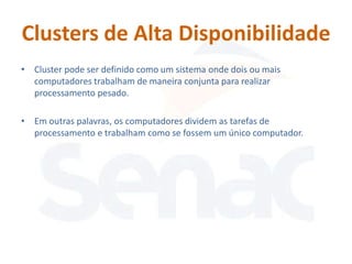 Clusters de Alta Disponibilidade
• Cluster pode ser definido como um sistema onde dois ou mais
  computadores trabalham de maneira conjunta para realizar
  processamento pesado.

• Em outras palavras, os computadores dividem as tarefas de
  processamento e trabalham como se fossem um único computador.
 
