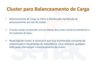 Cluster para Balanceamento de Carga
• Balanceamento de Carga se refere à distribuição equilibrada de
  processamento aos nós do cluster.

• É muito usado na Internet, em servidores de e-mail, comércio eletrônico e
  em sistemas de lojas.

• Neste tipo de cluster, é necessário que haja monitoração constante da
  comunicação e mecanismos de redundância. Caso contrário, qualquer
  falha pode interromper o funcionamento do cluster;
 