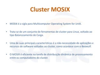 Cluster MOSIX
• MOSIX é a sigla para Multicomputer Operating System for UnIX.

• Trata-se de um conjunto de ferramentas de cluster para Linux, voltado ao
  tipo Balanceamento de Carga.

• Uma de suas principais características é a não necessidade de aplicações e
  recursos de software voltados ao cluster, como acontece com o Beowulf.

• O MOSIX é eficiente na tarefa de distribuição dinâmica de processamento
  entre os computadores do cluster.
 