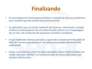 Finalizando
• As tecnologias de Clustering possibilitam a solução de diversos problemas
  que envolvem grande volume de processamento.

• As aplicações que um cluster pode ter são diversas, indo desde a simples
  melhora no desempenho de um determinado sistema ou a hospedagem
  de um site, até o processo de pesquisas científicas complexas.

• O que realmente chama a atenção, é que todo o processamento pode ser
  feito de maneira que pareça ser um único computador dotado de alta
  capacidade.

• Assim, é possível que determinadas aplicações sejam implementadas em
  custer, mas sem interferir no funcionamento de outras aplicações que
  estejam relacionadas.
 