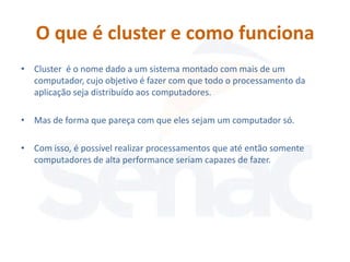 O que é cluster e como funciona
• Cluster é o nome dado a um sistema montado com mais de um
  computador, cujo objetivo é fazer com que todo o processamento da
  aplicação seja distribuído aos computadores.

• Mas de forma que pareça com que eles sejam um computador só.

• Com isso, é possível realizar processamentos que até então somente
  computadores de alta performance seriam capazes de fazer.
 