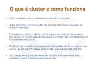 O que é cluster e como funciona
•   Cada computador de um cluster é denominado nó ou nodo.

•   Todos devem ser interconectados, de maneira a formarem uma rede, de
    qualquer topologia.

•   Essa rede precisa ser criada de uma forma que permita o acréscimo ou a
    retirada de um nó (em casos de danos, por exemplo), mas sem interromper o
    funcionamento do cluster.

•   O sistema operacional usado nos computadores deve ser de um mesmo tipo,
    ou seja, ou somente Windows, ou somente Linux, ou somente BSD, etc.

•   Isso porque existe particularidades em cada sistema operacional que
    poderiam impedir o funcionamento do cluster.
 
