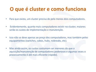 O que é cluster e como funciona
• Para que exista, um cluster precisa de pelo menos dois computadores.

•    Evidentemente, quanto mais computadores existir no cluster, maiores
    serão os custos de implementação e manutenção.

• Isso não se deve apenas ao preço dos computadores, mas também pelos
  equipamentos (switches, cabos, hubs, nobreaks, etc).

• Mas ainda assim, os custos costumam ser menores do que a
  aquisição/manutenção de computadores poderosos e algumas vezes o
  processamento é até mais eficiente (rápido).
 
