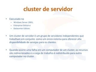 cluster de servidor
• Executado no
    – Windows Server 2003,
    – Enterprise Edition e
    – Datacenter Edition.


• Um cluster de servidor é um grupo de servidores independentes que
  trabalham em conjunto como um único sistema para oferecer alta
  disponibilidade de serviços para os clientes.

• Quando ocorre uma falha em um computador de um cluster, os recursos
  são redirecionados e a carga de trabalho é redistribuído para outro
  computador no cluster.
 