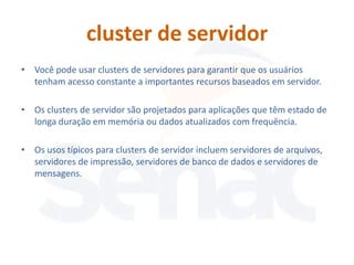 cluster de servidor
• Você pode usar clusters de servidores para garantir que os usuários
  tenham acesso constante a importantes recursos baseados em servidor.

• Os clusters de servidor são projetados para aplicações que têm estado de
  longa duração em memória ou dados atualizados com frequência.

• Os usos típicos para clusters de servidor incluem servidores de arquivos,
  servidores de impressão, servidores de banco de dados e servidores de
  mensagens.
 