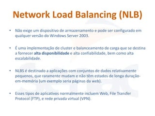 Network Load Balancing (NLB)
• Não exige um dispositivo de armazenamento e pode ser configurado em
  qualquer versão do Windows Server 2003.

• É uma implementação de cluster e balanceamento de carga que se destina
  a fornecer alta disponibilidade e alta confiabilidade, bem como alta
  escalabilidade.

• NLBS é destinado a aplicações com conjuntos de dados relativamente
  pequenos, que raramente mudam e não têm estados de longa duração-
  em-memória (um exemplo seria páginas da web).

• Esses tipos de aplicativos normalmente incluem Web, File Transfer
  Protocol (FTP), e rede privada virtual (VPN).
 