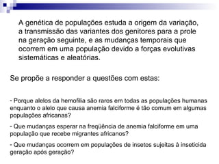 A genética de populações estuda a origem da variação, a transmissão das variantes dos genitores para a prole na geração seguinte, e as mudanças temporais que ocorrem em uma população devido a forças evolutivas sistemáticas e aleatórias. Porque alelos da hemofilia são raros em todas as populações humanas enquanto o alelo que causa anemia falciforme é tão comum em algumas populações africanas? Que mudanças esperar na freqüência de anemia falciforme em uma população que recebe migrantes africanos? Que mudanças ocorrem em populações de insetos sujeitas à inseticida geração após geração? Se propõe a responder a questões com estas: 