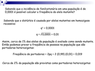 Sabendo que a incidência de fenilcetonúria em uma população é de 0,0001 é possível calcular a freqüência do alelo mutante? Sabendo que o distúrbio é causada por alelos mutantes em homozigose recessiva: Assim, cerca de 1% dos alelos da população é avaliado como sendo mutante. Então podemos prever a freqüência de pessoas na população que são portadoras heterozigotas: Cerca de 2% da população são previstas como portadores heterozigotos q 2  = 0,0001 q = √0,0001 = 0,01 Freqüência de portadores = 2pq = 2 (0,99) (0,01) = 0,019 