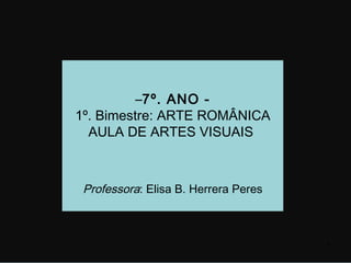 –7º. ANO -
1º. Bimestre: ARTE ROMÂNICA
  AULA DE ARTES VISUAIS



 Professora: Elisa B. Herrera Peres



                                      1
 