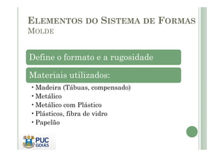 Define o formato e a rugosidade
Materiais utilizados:
ELEMENTOS DO SISTEMA DE FORMAS
MOLDE
Materiais utilizados:
•Madeira (Tábuas, compensado)
•Metálico
•Metálico com Plástico
•Plásticos, fibra de vidro
•Papelão
 