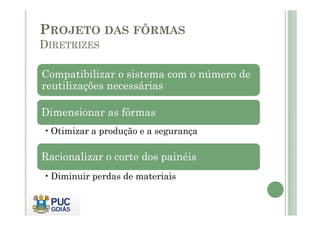Compatibilizar o sistema com o número de
reutilizações necessárias
Dimensionar as fôrmas
PROJETO DAS FÔRMAS
DIRETRIZES
Dimensionar as fôrmas
•Otimizar a produção e a segurança
Racionalizar o corte dos painéis
•Diminuir perdas de materiais
 