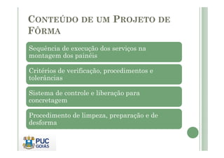 CONTEÚDO DE UM PROJETO DE
FÔRMA
Sequência de execução dos serviços na
montagem dos painéis
Critérios de verificação, procedimentos e
tolerâncias
tolerâncias
Sistema de controle e liberação para
concretagem
Procedimento de limpeza, preparação e de
desforma
 