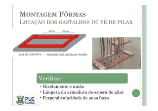 MONTAGEM FÔRMAS
LOCAÇÃO DOS GASTALHOS DE PÉ DE PILAR
Verificar
• Nivelamento e união
• Limpeza da armadura de espera do pilar
• Perpendicularidade de suas faces
 