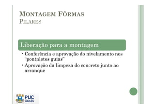 MONTAGEM FÔRMAS
PILARES
Liberação para a montagem
•Conferência e aprovação do nivelamento nos
•Conferência e aprovação do nivelamento nos
“pontaletes guias”
•Aprovação da limpeza do concreto junto ao
arranque
 