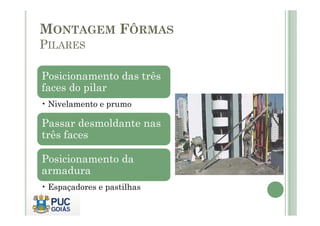 MONTAGEM FÔRMAS
PILARES
Posicionamento das três
faces do pilar
• Nivelamento e prumo
Passar desmoldante nas
três faces
Posicionamento da
armadura
• Espaçadores e pastilhas
 