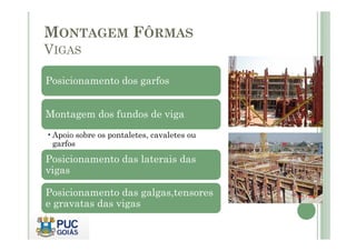 MONTAGEM FÔRMAS
VIGAS
Posicionamento dos garfos
Montagem dos fundos de viga
•Apoio sobre os pontaletes, cavaletes ou
garfos
Posicionamento das laterais das
vigas
Posicionamento das galgas,tensores
e gravatas das vigas
 