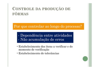CONTROLE DA PRODUÇÃO DE
FÔRMAS
Por que controlar ao longo do processo?
- Dependência entre atividades
- Dependência entre atividades
- Não acumulação de erros
•Estabelecimento dos itens a verificar e do
momento de verificação
•Estabelecimento de tolerâncias
 