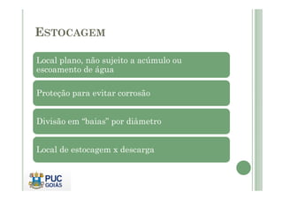 ESTOCAGEM
Local plano, não sujeito a acúmulo ou
escoamento de água
Proteção para evitar corrosão
Divisão em “baias” por diâmetro
Local de estocagem x descarga
 